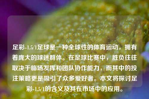 足彩-1.5/1足球是一种全球性的体育运动，拥有着庞大的球迷群体。在足球比赛中，胜负往往取决于临场发挥和团队协作能力，而其中的投注策略更是吸引了众多爱好者。本文将探讨足彩-1.5/1的含义及其在市场中的应用。