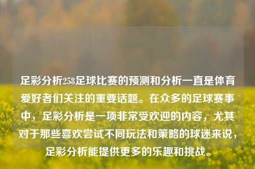 足彩分析258足球比赛的预测和分析一直是体育爱好者们关注的重要话题。在众多的足球赛事中，足彩分析是一项非常受欢迎的内容，尤其对于那些喜欢尝试不同玩法和策略的球迷来说，足彩分析能提供更多的乐趣和挑战。
