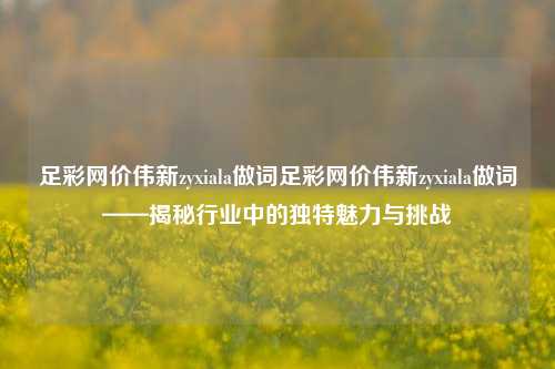 足彩网价伟新zyxiala做词足彩网价伟新zyxiala做词——揭秘行业中的独特魅力与挑战