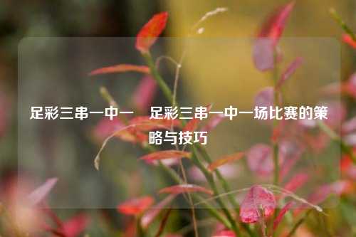 足彩三串一中一場足彩三串一中一场比赛的策略与技巧