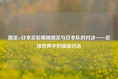 国足vs日本足彩揭秘国足与日本队的对决——足球世界中的强强对话